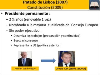 Tratado de Lisboa (2007)
Constitución (2009)
• Presidente permanente :
– 2 ½ años (renovable 1 vez)
– Nombrado a la mayoría cualificada del Consejo Europeo
– Sin poder ejecutivo:
• Dinamiza los trabajos (preparación y continuidad)
• Busca el consenso
• Representa la UE (política exterior)
Hernan Van Rompuy Donald Tusk (desde 12/2014)
 