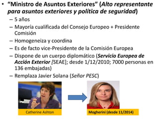 • “Ministro de Asuntos Exteriores” (Alto representante
para asuntos exteriores y política de seguridad)
– 5 años
– Mayoría cualificada del Consejo Europeo + Presidente
Comisión
– Homogeneiza y coordina
– Es de facto vice-Presidente de la Comisión Europea
– Dispone de un cuerpo diplomático (Servicio Europea de
Acción Exterior [SEAE]; desde 1/12/2010; 7000 personas en
136 embajadas)
– Remplaza Javier Solana (Señor PESC)
Catherine Ashton Mogherini (desde 11/2014)
 