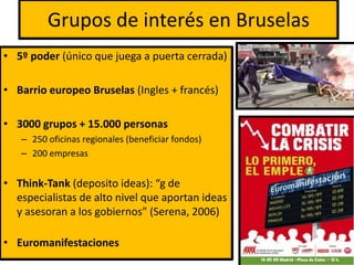 Grupos de interés en Bruselas
• 5º poder (único que juega a puerta cerrada)
• Barrio europeo Bruselas (Ingles + francés)
• 3000 grupos + 15.000 personas
– 250 oficinas regionales (beneficiar fondos)
– 200 empresas
• Think-Tank (deposito ideas): “g de
especialistas de alto nivel que aportan ideas
y asesoran a los gobiernos” (Serena, 2006)
• Euromanifestaciones
 