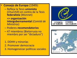 • Consejo de Europa (1949):
– Refleja la Tesis unionista
(Churchill) en contra de la Tesis
federalista (Monnet)
=> organización
intergubernamental (Comité de
Ministros)
– Poderes recomendatorios
– 47 miembros (Bielorrusia no
miembro por ser “dictadura”)
1. DDHH y minorías
2. Promover democracia
3. Homogeneizar políticas sociales
 