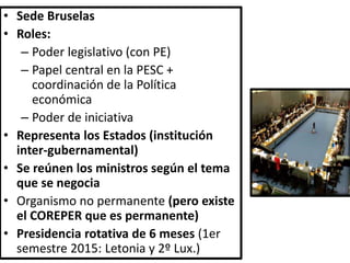 • Sede Bruselas
• Roles:
– Poder legislativo (con PE)
– Papel central en la PESC +
coordinación de la Política
económica
– Poder de iniciativa
• Representa los Estados (institución
inter-gubernamental)
• Se reúnen los ministros según el tema
que se negocia
• Organismo no permanente (pero existe
el COREPER que es permanente)
• Presidencia rotativa de 6 meses (1er
semestre 2015: Letonia y 2º Lux.)
 