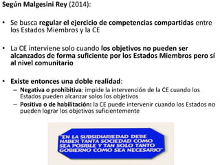 Según Malgesini Rey (2014):
• Se busca regular el ejercicio de competencias compartidas entre
los Estados Miembros y la CE
• La CE interviene solo cuando los objetivos no pueden ser
alcanzados de forma suficiente por los Estados Miembros pero sí
al nivel comunitario
• Existe entonces una doble realidad:
– Negativa o prohibitiva: impide la intervención de la CE cuando los
Estados pueden alcanzar solos los objetivos
– Positiva o de habilitación: la CE puede intervenir cuando los Estados no
pueden lograr los objetivos suficientemente
 