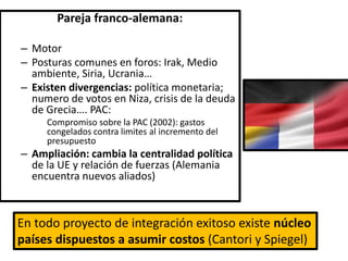 Pareja franco-alemana:
– Motor
– Posturas comunes en foros: Irak, Medio
ambiente, Siria, Ucrania…
– Existen divergencias: política monetaria;
numero de votos en Niza, crisis de la deuda
de Grecia…. PAC:
Compromiso sobre la PAC (2002): gastos
congelados contra limites al incremento del
presupuesto
– Ampliación: cambia la centralidad política
de la UE y relación de fuerzas (Alemania
encuentra nuevos aliados)
En todo proyecto de integración exitoso existe núcleo
países dispuestos a asumir costos (Cantori y Spiegel)
 