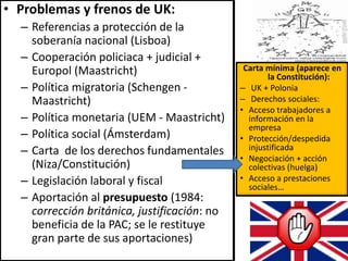 • Problemas y frenos de UK:
– Referencias a protección de la
soberanía nacional (Lisboa)
– Cooperación policiaca + judicial +
Europol (Maastricht)
– Política migratoria (Schengen -
Maastricht)
– Política monetaria (UEM - Maastricht)
– Política social (Ámsterdam)
– Carta de los derechos fundamentales
(Niza/Constitución)
– Legislación laboral y fiscal
– Aportación al presupuesto (1984:
corrección británica, justificación: no
beneficia de la PAC; se le restituye
gran parte de sus aportaciones)
Carta mínima (aparece en
la Constitución):
– UK + Polonia
– Derechos sociales:
• Acceso trabajadores a
información en la
empresa
• Protección/despedida
injustificada
• Negociación + acción
colectivas (huelga)
• Acceso a prestaciones
sociales…
 