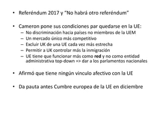 • Referéndum 2017 y “No habrá otro referéndum”
• Cameron pone sus condiciones par quedarse en la UE:
– No discriminación hacia países no miembros de la UEM
– Un mercado único más competitivo
– Excluir UK de una UE cada vez más estrecha
– Permitir a UK controlar más la inmigración
– UE tiene que funcionar más como red y no como entidad
administrativa top-down => dar a los parlamentos nacionales
• Afirmó que tiene ningún vinculo afectivo con la UE
• Da pauta antes Cumbre europea de la UE en diciembre
 