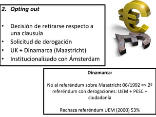 2. Opting out
• Decisión de retirarse respecto a
una clausula
• Solicitud de derogación
• UK + Dinamarca (Maastricht)
• Institucionalizado con Ámsterdam
Dinamarca:
No al referéndum sobre Maastricht 06/1992 => 2º
referéndum con derogaciones: UEM + PESC +
ciudadanía
Rechaza referéndum UEM (2000) 53%
 