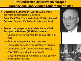 Profundización del proyecto europeo
Supranacionalidad Vs inter-Gubernamentilidad
• Declaración Schumann (9/5/1950): plantea
proyecto supranacional y político
Creación CECA (Tratado de Paris 1951) = Pequeña
Europa ; Concepción federalista (≠ unionista)
• Fracaso del proyecto federalista Comunidad
Europea de Defensa (1952-54); razones:
– Oposición de varios Partidos comunistas (PCF-
PCI)
– Guerras independencia en proceso
– Tecnología nuclear en desarrollo en Francia
– Desestalinización (entorno menos tenso)
– OTAN (¿Por qué duplicar gastos?)
– El rearmamento de Alemania e Italia es muy
precoz para muchos… 8
 