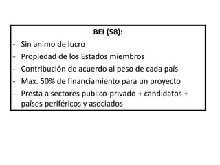 BEI (58):
- Sin animo de lucro
- Propiedad de los Estados miembros
- Contribución de acuerdo al peso de cada país
- Max. 50% de financiamiento para un proyecto
- Presta a sectores publico-privado + candidatos +
países periféricos y asociados
 