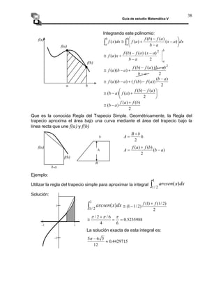 Guía de estudio Matemática V
38
Integrando este polinomio:
⎟
⎞
− dx
a
x )
(
)
∫
∫ ⎜
⎝
⎛
−
−
+
≅
b
a
b
a a
b
a
f
b
f
a
f
dx
x
f
(
)
(
)
(
)
(
f(x)
⎠
f(a)
b
a
a
x
a
b
a
f
b
f
x
a
f
2
2
)
(
)
(
)
(
)
(
−
−
−
+
≅
f(b)
2
)
(
)
(
)
(
)
)(
(
a
b
a
f
b
f
a
b
a
f
−
−
+
−
≅
2
a
b −
2
)
(
))
(
)
(
(
)
)(
(
a
b
a
f
b
f
a
b
a
f
−
−
+
−
≅
⎟
⎠
⎞
⎜
⎝
⎛ −
+
−
≅
2
)
(
)
(
)
(
)
(
a
f
b
f
a
f
a
b
2
)
(
)
(
)
(
b
f
a
f
a
b
+
−
≅
Que es la conocida Regla del Trapecio Simple. Geométricamente, la Regla del
trapecio aproxima el área bajo una curva mediante el área del trapecio bajo la
línea recta que une f(a) y f(b)
h
b
B
A
2
+
=
)
(
)
(
)
(
a
b
b
f
a
f
A −
2
+
=
Ejemplo:
Utilizar la regla del trapecio simple para aproximar la integral ∫
1
2
/
1
)
( dx
x
arcsen
Solución:
∫
1
2
/
1
)
( dx
x
arcsen
2
)
2
/
1
(
)
1
(
)
2
/
1
1
(
f
f +
−
≅
5235988
.
0
6
4
=
=
6
/
2
/ +
≅
π
π
π
La solución exacta de esta integral es:
4429715
.
0
3
6
5
≈
−
π
12
a b
b-a
f(b)
f(a)
B
b
h
−1 1
−1
1
 