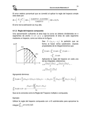 Guía de estudio Matemática V
39
El error relativo porcentual que se cometió al aplicar la regla del trapecio simple
esta dado por:
%
2
.
18
100
4429715
.
0
5235988
.
0
4429715
.
0
100
*
≈
⋅
−
=
⋅
−
p
p
p
Er =
El error de la estimación es muy alto.
4.1.2. Regla del trapecio compuesta:
Una aproximación suficiente al área bajo la curva se obtiene dividiéndola en n
segmentos de ancho y aproximando el área de cada segmento
mediante un trapecio, como se indica en la figura:
n
a
b
h /
)
( −
=
}
,
,
{ 1
0 n
x
x
x
P L
Sea = la partición que se
forma al hacer dicha subdivisión. Usando
propiedades de la integral tenemos que:
f(a)
f(x)
L
+
+
= ∫
∫
∫ 1
0
)
(
)
(
)
(
x
x
a
dx
x
f
dx
x
f
dx
x
f
∫
+
n
x
dx
x
f )
(
2
1 x
x
b
−
n
x 1
Aplicando la regla del trapecio en cada una
de las integrales, obtenemos:
L
+
+
+
+
≅
2
2
h
h
a b
f(b)
)
(
)
(
)
(
)
( 2
1
1
0 x
f
x
f
x
f
x
f
2
)
(
)
( 1 n
n x
f
x
f
h
+
+ −
Agrupando términos:
⎟
⎟
⎞
⎜
⎜
⎛
+
+
=
+
+
+
+
≅ ∑
∫
−
)
(
)
(
2
)
(
2
))
(
)
(
2
)
(
2
)
(
(
2
)
(
1
0
2
1
0 n
n
i
n
b
a
x
f
x
f
x
f
h
x
f
x
f
x
f
x
f
h
dx
x
f L
⎠
⎝ =1
i
x
f
x
f
x
f n
n
i
b
)
(
)
(
2
)
(
1
0 +
+ ∑
−
n
a
b
dx
x
f i
a 2
)
(
)
( 1
−
≅
∫
=
∫
1
2
/
1
)
( dx
x
arcsen
Que es la conocida como la Regla del Trapecio múltiple o compuesta.
Ejemplo:
Utilizar la regla del trapecio compuesta con n=5 subintervalos para aproximar la
integral
 
