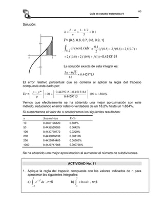 Guía de estudio Matemática V
40
Solución:
1
.
0
5
2
/
1
1
=
−
=
−
=
n
a
b
h
P= {0.5, 0.6, 0.7, 0.8, 0.9, 1}
∫
1
2
/
1
)
( dx
x
arcsen +
+
+
≅ )
7
.
0
(
2
)
6
.
0
(
2
)
5
.
0
(
(
2
1
.
0
f
f
f
))
1
(
)
9
.
0
(
2
)
8
.
0
(
2 f
f
f +
+
+ =0.4513161
La solución exacta de esta integral es:
4429715
.
0
12
≈
3
6
5 −
π
El error relativo porcentual que se cometió al aplicar la regla del trapecio
compuesta esta dado por:
Er = %
884
.
1
100
4513161
.
0
4429715
.
0
100
*
≈
⋅
−
=
⋅
− p
p
4429715
.
0
p
Vemos que efectivamente se ha obtenido una mejor aproximación con este
método, reduciendo el error relativo verdadero de un 18.2% hasta un 1.884%.
−1 1
−1
1
Si aumentamos el valor de n obtendremos los siguientes resultados:
n Snumérica Er%
10 0.4460196420 0.688%
50 0.4432559383 0.0642%
100 0.4430730772 0.0229%
200 0.4430076838 0.00816$
250 0.4429974465 0.00585%
1000 0.4429747968 0.000736%
Se ha obtenido una mejor aproximación al aumentar el número de subdivisiones.
ACTIVIDAD No. 11
1. Aplique la regla del trapecio compuesta con los valores indicados de n para
aproximar las siguientes integrales:
a) , n=5 b) , n=4
dx
e x2
2
2
−
−
∫ xdx
xln
2
1
∫
 