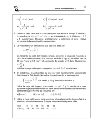 Guía de estudio Matemática V
41
c) , n=4 d) , n=6
dx
e
x x
3
2
∫ dx
x
x )
cos(
2
π
∫
2
− 0
e) dx
x 4
1
2
5
3 −
∫
dx
x 4
2
2
2
0 +
∫ , n=8 f) , n=8
2. Utilizar la regla del trapecio compuesta para aproximar el trabajo W realizado
por una fuerza , en el intervalo
1
3
)
( 2
+
+
−
= −
x
x
e
x
f x
3
0 ≤
≤ x . Utilice n=1, 2, 3
y 5 subintervalos. Resuelva analíticamente y determine el error relativo
porcentual de la aproximación en cada caso.
3 La velocidad de un paracaidista que cae esta dada por:
⎟
⎟
⎞
⎜
⎜
⎛
−
=
− t
m
c
e
c
gm
v 1
⎠
⎝
a) Aplicando la regla del trapecio simple, aproxime la distancia recorrida al
cabo de 9s del lanzamiento si la masa m es de 68,1 kg y su velocidad v es de
35 m/s. Tome g=9,8 m/s2
y el coeficiente de arrastre c=15 kg/s. [Sugerencia:
dt
dx
v = ]
b) Utilice la regla del trapecio compuesta con n=2, 3 y 5 subintervalos.
4 En estadística, la probabilidad de que un valor aleatoriamente seleccionado
descrito por la Distribución Normal se encuentre en [a, b] está dada por:
2
2
1
2
1 ⎟
⎠
⎞
⎜
⎝
⎛
−
∫
σ
π
σ
x
b
e
a
con media 0
=
μ y desviación estándar σ .
Utilice la regla del trapecio compuesta con n=2, 3 y 5 subintervalos para
aproximar la probabilidad de que un valor aleatoriamente seleccionado descrito
por la Distribución Normal se encuentre en:
a) [ ]
σ
σ,
− b) [ ]
σ
σ 2
,
2
− c) [ ]
σ
σ 3
,
3
−
5. Utilice la regla del trapecio para aproximar el desplazamiento de un móvil si la
velocidad en cada intervalo de 6 seg se muestra en la siguiente tabla:
t (s) 0 6 12 18 24 30
v (m/s) 124 134 148 156 147 133
 