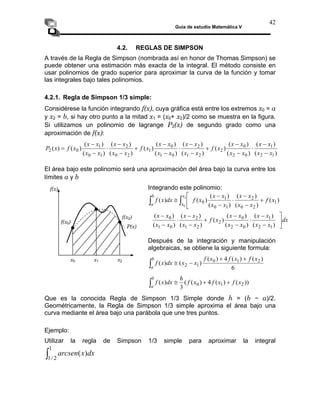 Guía de estudio Matemática V
42
4.2. REGLAS DE SIMPSON
A través de la Regla de Simpson (nombrada así en honor de Thomas Simpson) se
puede obtener una estimación más exacta de la integral. El método consiste en
usar polinomios de grado superior para aproximar la curva de la función y tomar
las integrales bajo tales polinomios.
4.2.1. Regla de Simpson 1/3 simple:
Considérese la función integrando f(x), cuya gráfica está entre los extremos x0 = a
y x2 = b, si hay otro punto a la mitad x1 = (x0+ x2)/2 como se muestra en la figura.
Si utilizamos un polinomio de lagrange P2(x) de segundo grado como una
aproximación de f(x):
)
(
)
(
)
(
)
(
)
(
)
(
)
(
)
(
)
(
)
(
1
2
0
2
2
2
1
0
1
1
2
0
1
0
0
2
x
x
x
x
x
f
x
x
x
x
x
f
x
x
x
x
x
f
x
P
−
⋅
−
+
−
⋅
−
)
(
)
(
)
(
)
(
)
(
)
( 1
0
2
0
2
1 x
x
x
x
x
x
x
x
x
x
x
x −
−
−
−
+
−
⋅
−
=
−
−
El área bajo este polinomio será una aproximación del área bajo la curva entre los
límites a y b
Integrando este polinomio:
f(x)
dx
x
x
x
x
x
f
x
x
x
x
x
x
b
⎥
⎦
⎤
−
−
⋅
+
−
−
⎡
)
(
)
(
)
(
)
)
(
)
(
1
2
1
1
2
2
2
x
x
x
x
x
f
x
x
x
x
x
x
x
x
x
x
x
x
f
dx
x
f
x
a
−
−
+
−
−
⋅
−
−
−
⋅
−
⎢
⎣
≅ ∫
∫
)
(
)
(
)
(
)
(
)
(
)
(
)
(
(
)
(
)
(
)
(
0
2
0
2
2
1
2
0
1
0
0
1
0
1
0
0
Después de la integración y manipulación
algebraicas, se obtiene la siguiente formula:
6
1
2
a
)
(
)
(
4
)
(
)
(
)
( 2
1
0 x
f
x
f
x
f
x
x
dx
x
f
b +
+
−
≅
∫
))
(
)
(
4
)
(
(
)
( 2
1
0 x
f
x
f
x
f
h
dx
x
f
b
+
+
≅
∫
x0 x2
f(x2)
3
a
∫
1
2
/
1
)
( dx
x
arcsen
Que es la conocida Regla de Simpson 1/3 Simple donde h = (b − a)/2.
Geométricamente, la Regla de Simpson 1/3 simple aproxima el área bajo una
curva mediante el área bajo una parábola que une tres puntos.
Ejemplo:
Utilizar la regla de Simpson 1/3 simple para aproximar la integral
P(x)
x1
f(x0)
 
