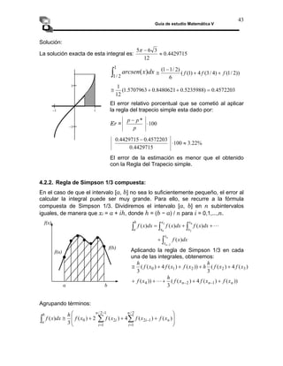 Guía de estudio Matemática V
43
Solución:
4429715
.
0
12
3
6
5
≈
−
π
La solución exacta de esta integral es:
∫
1
/
1 2
)
( dx
x
arcsen ))
2
/
1
(
)
4
/
3
(
4
)
1
(
(
6
)
2
/
1
1
(
f
f
f +
+
−
≅
4572203
.
0
)
5235988
.
0
8480621
.
0
5707963
.
1
(
12
1
=
+
+
≅
El error relativo porcentual que se cometió al aplicar
la regla del trapecio simple esta dado por:
Er = 100
*
⋅
−
p
p
p
%
22
.
3
100
4429715
.
0
4572203
.
0
4429715
.
0
≈
⋅
−
El error de la estimación es menor que el obtenido
con la Regla del Trapecio simple.
4.2.2. Regla de Simpson 1/3 compuesta:
En el caso de que el intervalo [a, b] no sea lo suficientemente pequeño, el error al
calcular la integral puede ser muy grande. Para ello, se recurre a la fórmula
compuesta de Simpson 1/3. Dividiremos el intervalo [a, b] en n subintervalos
iguales, de manera que xi = a + ih, donde h = (b − a) / n para i = 0,1,...,n.
−1 1
−1
1
L
+
+
= ∫
∫
∫
4
2
2
0
)
(
)
(
)
(
x
x
x
x
b
a
dx
x
f
dx
x
f
dx
x
f
f(x)
∫ −
+
n
n
x
x
dx
x
f
2
)
(
Aplicando la regla de Simpson 1/3 en cada
una de las integrales, obtenemos:
)
(
4
)
(
(
3
))
(
)
(
4
)
(
(
3
3
2
2
1
0 x
f
x
f
h
h
x
f
x
f
x
f
h
+
+
+
+
≅
))
(
)
(
4
)
(
(
3
))
( 1
2
4 n
n
n x
f
x
f
x
f
h
x
f +
+
+
+
+ −
−
L
a b
f(b)
f(a)
Agrupando términos:
⎟
⎟
⎠
⎞
⎜
⎜
⎝
⎛
+
+
+
≅ ∑
∑
∫
=
−
−
=
)
(
)
(
4
)
(
2
)
(
3
)
(
2
/
1
1
2
1
2
/
1
2
0 n
n
i
i
n
i
i
b
a
x
f
x
f
x
f
x
f
h
dx
x
f
 