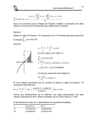 Guía de estudio Matemática V
44
n
a 3
∫
1
2
/
1
)
( dx
x
arcsen
x
f
x
f
x
f
x
f
a
b
dx
x
f
n
n
i
i
n
i
i
b
)
(
)
(
4
)
(
2
)
(
)
(
)
(
2
/
1
1
2
1
2
/
1
2
0 +
+
+
−
≅
∑
∑
∫
=
−
−
=
Que es la conocida como la Regla del Trapecio múltiple o compuesta. Se debe
utilizar un número par de divisiones para implementar el método.
Ejemplo:
Utilizar la regla de Simpson 1/3 compuesta con n=4 subintervalos para aproximar
la integral
Solución:
125
.
0
4
=
2
/
1
1
−
=
n
h
−
=
a
b
∫
1
)
( dx
x
arcsen
P= {0.5, 0.625, 0.75, 0.875, 1}
2
/
1
+
+ )
75
.
0
(
2
)
625
.
0
( f
+
≅ 4
)
5
.
0
(
(
3
125
.
0
f
f
))
1
(
)
875
.
0
(
4 f
f +
+ =0.4480329
La solución exacta de esta integral es:
4429715
.
0
12
3
6
5
≈
−
π
El error relativo porcentual que se cometió al aplicar la regla de Simpson 1/3
compuesta esta dado por:
%
14
.
1
100
4429715
.
0
4480329
.
0
4429715
.
0
100
*
≈
⋅
−
=
⋅
−
p
p
p
Er =
−1 1
−1
1
Vemos que efectivamente se ha obtenido una mejor aproximación con este
método, reduciendo el error relativo verdadero de un 3.22% hasta un 1.14%.
Si aumentamos el valor de n obtendremos los siguientes resultados:
n Snumérica Er%
10 0.4442541593 0.2895500498
50 0.4430863307 0.02591491573
 