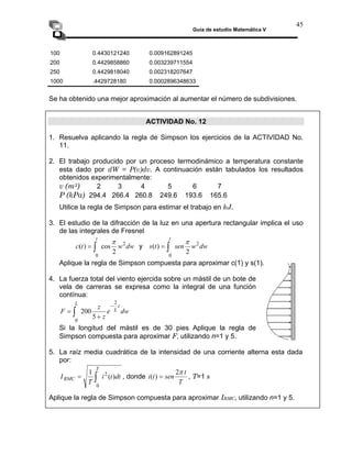 Guía de estudio Matemática V
45
100 0.4430121240 0.009162891245
200 0.4429858860 0.003239711554
250 0.4429818040 0.002318207647
1000 .4429728180 0.0002896348633
Se ha obtenido una mejor aproximación al aumentar el número de subdivisiones.
ACTIVIDAD No. 12
1. Resuelva aplicando la regla de Simpson los ejercicios de la ACTIVIDAD No.
11.
2. El trabajo producido por un proceso termodinámico a temperatura constante
esta dado por dW = P(v)dv. A continuación están tabulados los resultados
obtenidos experimentalmente:
v (m3) 2 3 4 5 6 7
P (kPa) 294.4 266.4 260.8 249.6 193.6 165.6
Utilice la regla de Simpson para estimar el trabajo en kJ.
3. El estudio de la difracción de la luz en una apertura rectangular implica el uso
de las integrales de Fresnel
dw
w
t
c
t
2
0
2
cos
)
(
π
∫
= y dw
w
sen
t
2
0
2
π
∫
t
s )
( =
Aplique la regla de Simpson compuesta para aproximar c(1) y s(1).
4. La fuerza total del viento ejercida sobre un mástil de un bote de
vela de carreras se expresa como la integral de una función
contínua:
dw
e
z
z
F
z
L
L 2
0
5
200
−
+
= ∫
Si la longitud del mástil es de 30 pies Aplique la regla de
Simpson compuesta para aproximar F, utilizando n=1 y 5.
5. La raíz media cuadrática de la intensidad de una corriente alterna esta dada
por:
dt
t
i
T
I
T
RMC )
(
1 2
0
∫
= , donde
T
t
sen
t
i
π
2
)
( = , T=1 s
Aplique la regla de Simpson compuesta para aproximar IRMC, utilizando n=1 y 5.
 