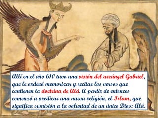 Allí en el año 610 tuvo una visión del arcángel Gabriel,
que le ordenó memorizar y recitar los versos que
contienen la doctrina de Alá. A partir de entonces
comenzó a predicar una nueva religión, el Islam, que
significa sumisión a la voluntad de un único Dios: Alá.
 