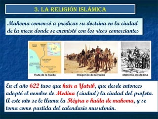 3. LA RELIGIÓN ISLÁMICA3. LA RELIGIÓN ISLÁMICA
En el año 622 tuvo que huir a Yatrib, que desde entonces
adoptó el nombre de Medina (ciudad) la ciudad del profeta.
A este año se le llama la Hégira o huída de mahoma, y se
toma como partida del calendario musulmán.
Mahoma comenzó a predicar su doctrina en la ciudad
de la meca donde se enemistó con los ricos comerciantes
Mahoma comenzó a predicar su doctrina en la ciudad
de la meca donde se enemistó con los ricos comerciantes
 