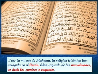 Tras la muerte de Mahoma, la religión islámica fue
recogida en el Corán, libro sagrado de los musulmanes,
es decir los sumisos o creyentes.
Tras la muerte de Mahoma, la religión islámica fue
recogida en el Corán, libro sagrado de los musulmanes,
es decir los sumisos o creyentes.
 