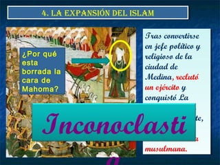 4. LA EXPANSIÓN DEL ISLAM4. LA EXPANSIÓN DEL ISLAM
Tras convertirse
en jefe político y
religioso de la
ciudad de
Medina, reclutó
un ejército y
conquistó La
Meca en el año
630. a su muerte,
en el 632, casi
toda Arabia era
musulmana.
Tras convertirse
en jefe político y
religioso de la
ciudad de
Medina, reclutó
un ejército y
conquistó La
Meca en el año
630. a su muerte,
en el 632, casi
toda Arabia era
musulmana.
¿Por qué
esta
borrada la
cara de
Mahoma?
Inconoclasti
 