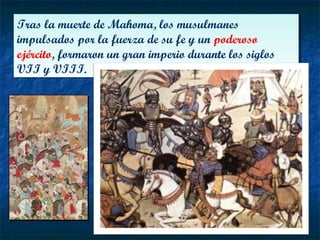 Tras la muerte de Mahoma, los musulmanes
impulsados por la fuerza de su fe y un poderoso
ejército, formaron un gran imperio durante los siglos
VII y VIII.
Tras la muerte de Mahoma, los musulmanes
impulsados por la fuerza de su fe y un poderoso
ejército, formaron un gran imperio durante los siglos
VII y VIII.
 