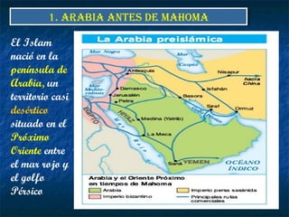 El Islam
nació en la
península de
Arabia, un
territorio casi
desértico
situado en el
Próximo
Oriente entre
el mar rojo y
el golfo
Pérsico
1. ARABIA ANTES DE MAHOMA1. ARABIA ANTES DE MAHOMA
 