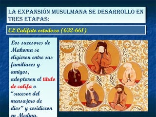 LA EXPANSIÓN MUSULMANA SE DESARROLLO EN
TRES ETAPAS:
LA EXPANSIÓN MUSULMANA SE DESARROLLO EN
TRES ETAPAS:
EL Califato ortodoxo (632-661)EL Califato ortodoxo (632-661)
Los sucesores de
Mahoma se
eligieron entre sus
familiares y
amigos,
adoptaron el título
de califa o
“sucesor del
mensajero de
dios” y residieron
Los sucesores de
Mahoma se
eligieron entre sus
familiares y
amigos,
adoptaron el título
de califa o
“sucesor del
mensajero de
dios” y residieron
 