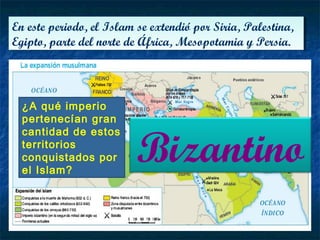 En este periodo, el Islam se extendió por Siria, Palestina,
Egipto, parte del norte de África, Mesopotamia y Persia.
En este periodo, el Islam se extendió por Siria, Palestina,
Egipto, parte del norte de África, Mesopotamia y Persia.
¿A qué imperio
pertenecían gran
cantidad de estos
territorios
conquistados por
el Islam?
Bizantino
 