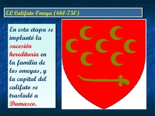 EL Califato Omeya (661-750)EL Califato Omeya (661-750)
En esta etapa se
implantó la
sucesión
hereditaria en
la familia de
los omeyas, y
la capital del
califato se
trasladó a
Damasco.
En esta etapa se
implantó la
sucesión
hereditaria en
la familia de
los omeyas, y
la capital del
califato se
trasladó a
Damasco.
 