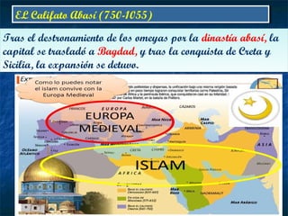 EL Califato Abasí (750-1055)EL Califato Abasí (750-1055)
Tras el destronamiento de los omeyas por la dinastía abasí, la
capital se trasladó a Bagdad, y tras la conquista de Creta y
Sicilia, la expansión se detuvo.
Tras el destronamiento de los omeyas por la dinastía abasí, la
capital se trasladó a Bagdad, y tras la conquista de Creta y
Sicilia, la expansión se detuvo.
 