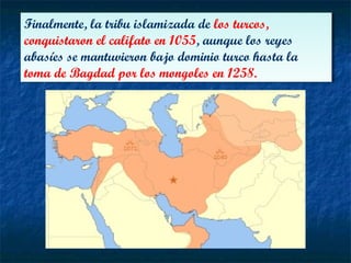 Finalmente, la tribu islamizada de los turcos,
conquistaron el califato en 1055, aunque los reyes
abasíes se mantuvieron bajo dominio turco hasta la
toma de Bagdad por los mongoles en 1258.
Finalmente, la tribu islamizada de los turcos,
conquistaron el califato en 1055, aunque los reyes
abasíes se mantuvieron bajo dominio turco hasta la
toma de Bagdad por los mongoles en 1258.
 