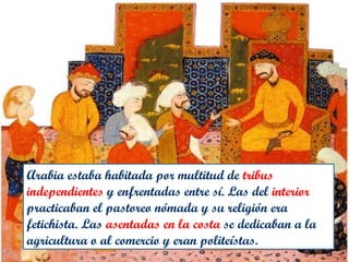 Arabia estaba habitada por multitud de tribus
independientes y enfrentadas entre sí. Las del interior
practicaban el pastoreo nómada y su religión era
fetichista. Las asentadas en la costa se dedicaban a la
agricultura o al comercio y eran politeístas.
 