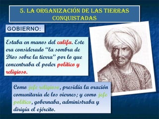 5. LA ORGANIZACIÓN DE LAS TIERRAS
CONQUISTADAS
5. LA ORGANIZACIÓN DE LAS TIERRAS
CONQUISTADAS
Estaba en manos del califa. Este
era considerado “la sombra de
Dios sobre la tierra” por lo que
concentraba el poder político y
religioso.
Estaba en manos del califa. Este
era considerado “la sombra de
Dios sobre la tierra” por lo que
concentraba el poder político y
religioso.
GOBIERNO:GOBIERNO:
Como jefe religioso, presidía la oración
comunitaria de los viernes; y como jefe
político, gobernaba, administraba y
dirigía el ejército.
Como jefe religioso, presidía la oración
comunitaria de los viernes; y como jefe
político, gobernaba, administraba y
dirigía el ejército.
 