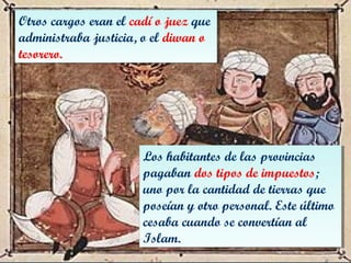 Otros cargos eran el cadí o juez que
administraba justicia, o el diwan o
tesorero.
Otros cargos eran el cadí o juez que
administraba justicia, o el diwan o
tesorero.
Los habitantes de las provincias
pagaban dos tipos de impuestos;
uno por la cantidad de tierras que
poseían y otro personal. Este último
cesaba cuando se convertían al
Islam.
Los habitantes de las provincias
pagaban dos tipos de impuestos;
uno por la cantidad de tierras que
poseían y otro personal. Este último
cesaba cuando se convertían al
Islam.
 