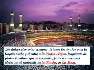 Los únicos elementos comunes de todos los árabes eran la
lengua árabe y el culto a la Piedra Negra, fragmento de
piedra basáltica que se veneraba, junto a numerosos
ídolos, en el santuario de la Kaaba, en La Meca.
 