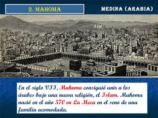 MEDINA (ARABIA)
En el siglo VII, Mahoma consiguió unir a los
árabes bajo una nueva religión, el Islam. Mahoma
nació en el año 570 en La Meca en el seno de una
familia acomodada.
2. MAHOMA2. MAHOMA
 