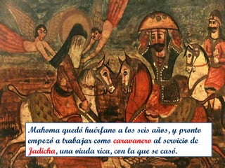 Mahoma quedó huérfano a los seis años, y pronto
empezó a trabajar como caravanero al servicio de
Jadicha, una viuda rica, con la que se casó.
 