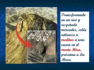 Transformado
en un rico y
respetado
mercader, solía
retirarse a
meditar a una
cueva en el
monte Hira,
próxima a La
Meca.
 