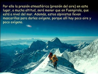 Por ello la presión atmosférica (presión del aire) en este
lugar, a mucha altitud, será menor que en Fuengirola, que
está a nivel del mar. Además, estos alpinistas llevan
mascarillas para darles oxígeno, porque allí hay poco aire y
poco oxígeno.
 