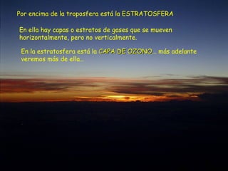 Por encima de la troposfera está la ESTRATOSFERA
En ella hay capas o estratos de gases que se mueven
horizontalmente, pero no verticalmente.
En la estratosfera está la CAPA DE OZONOCAPA DE OZONO… más adelante
veremos más de ella…
 