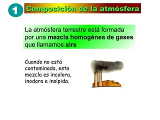 1
2
Composición de la atmósferaComposición de la atmósfera
La atmósfera terrestre está formada
por una mezcla homogénea de gases
que llamamos aire
Cuando no está
contaminada, esta
mezcla es incolora,
inodora e insípida.
 