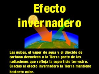 Las nubes, el vapor de agua y el dióxido de
carbono devuelven a la Tierra parte de las
radiaciones que refleja la superficie terrestre.
Gracias al efecto invernadero la Tierra mantiene
bastante calor.
Efecto
invernadero
 
