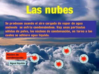 Las nubes
Se producen cuando el aire cargado de vapor de agua
asciende se enfría condensándose. Hay unas partículas
sólidas de polvo, los núcleos de condensación, en torno a las
cuales se adhiere agua líquida.
Núcleo de
condensación
Agua líquida
 