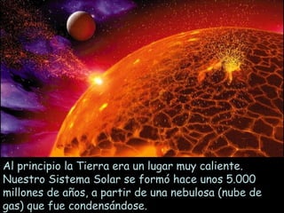 Al principio la Tierra era un lugar muy caliente.
Nuestro Sistema Solar se formó hace unos 5.000
millones de años, a partir de una nebulosa (nube de
gas) que fue condensándose.
 