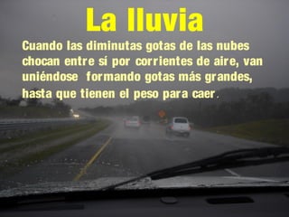 La lluvia
Cuando las diminutas gotas de las nubes
chocan entre sí por corrientes de aire, van
uniéndose formando gotas más grandes,
hasta que tienen el peso para caer.
 