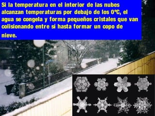 Si la temperatura en el interior de las nubes
alcanzan temperaturas por debajo de los 0ºC, el
agua se congela y forma pequeños cristales que van
colisionando entre sí hasta formar un copo de
nieve.
 