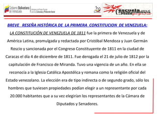 BREVE RESEÑA HISTÓRICA DE LA PRIMERA CONSTITUCION DE VENEZUELA:
LA CONSTITUCIÓN DE VENEZUELA DE 1811 fue la primera de Venezuela y de
América Latina, promulgada y redactada por Cristóbal Mendoza y Juan Germán
Roscio y sancionada por el Congreso Constituyente de 1811 en la ciudad de
Caracas el día 4 de diciembre de 1811. Fue derogada el 21 de julio de 1812 por la
capitulación de Francisco de Miranda. Tuvo una vigencia de un año. En ella se
reconocía a la Iglesia Católica Apostólica y romana como la religión oficial del
Estado venezolano. La elección era de tipo indirecta o de segundo grado, sólo los
hombres que tuviesen propiedades podían elegir a un representante por cada
20.000 habitantes que a su vez elegirían los representantes de la Cámara de
Diputados y Senadores.
 