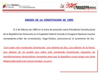 ORIGEN DE LA CONSTITUCION DE 1999:
El 2 de febrero de 1999 en la toma de posesión como Presidente Constitucional
de la República de Venezuela en el Capitolio Federal reunido el Congreso Nacional nuestro
comandante y líder de la revolución, Hugo Chávez, pronuncio así el juramento de ley:
“Juró sobre esta moribunda Constitución. Juro delante de Dios, juro delante de la Patria,
juro delante de mi pueblo que sobre esta moribunda Constitución impulsaré las
transformaciones democráticas necesarias para que la República nueva tenga una Carta
Magna adecuada a los nuevos tiempos. Lo juro”.
 