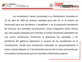 Los venezolanos, fueron convocados a un Referéndum Consultivo el
25 de abril de 1999 (el primero realizado para este fin en la historia de
Venezuela) para que decidiesen si aprobaban o no la propuesta presidencial
de convocar una Asamblea Constituyente, (cuyos integrantes serían electos
por voto popular después) para refundar el estado Venezolano dotándolo con
una nueva constitución, finalmente la propuesta fue aprobada, y los
partidarios del gobierno obtuvieron la mayoría de los asambleístas de la
Constituyente, siendo esta Constitución redactada en aproximadamente 6
meses, tiempo después el 17 de noviembre de ese año el texto sancionado por
la Asamblea Constituyente que fue sometido a Referéndum popular.
 