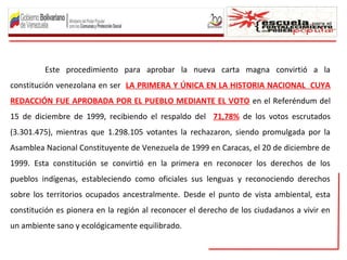 Este procedimiento para aprobar la nueva carta magna convirtió a la
constitución venezolana en ser LA PRIMERA Y ÚNICA EN LA HISTORIA NACIONAL CUYA
REDACCIÓN FUE APROBADA POR EL PUEBLO MEDIANTE EL VOTO en el Referéndum del
15 de diciembre de 1999, recibiendo el respaldo del 71,78% de los votos escrutados
(3.301.475), mientras que 1.298.105 votantes la rechazaron, siendo promulgada por la
Asamblea Nacional Constituyente de Venezuela de 1999 en Caracas, el 20 de diciembre de
1999. Esta constitución se convirtió en la primera en reconocer los derechos de los
pueblos indígenas, estableciendo como oficiales sus lenguas y reconociendo derechos
sobre los territorios ocupados ancestralmente. Desde el punto de vista ambiental, esta
constitución es pionera en la región al reconocer el derecho de los ciudadanos a vivir en
un ambiente sano y ecológicamente equilibrado.
 